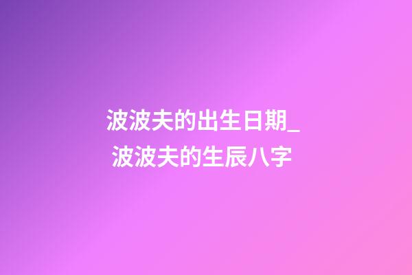 波波夫的出生日期_  波波夫的生辰八字